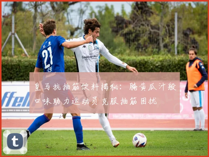 皇马抗抽筋饮料揭秘：腌黄瓜汁般口味助力运动员克服抽筋困扰