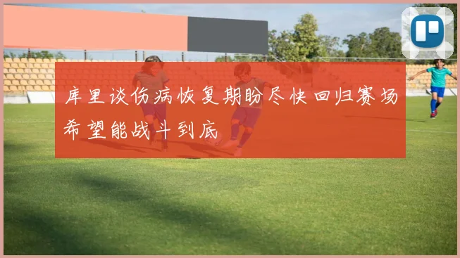 库里谈伤病恢复期盼尽快回归赛场希望能战斗到底