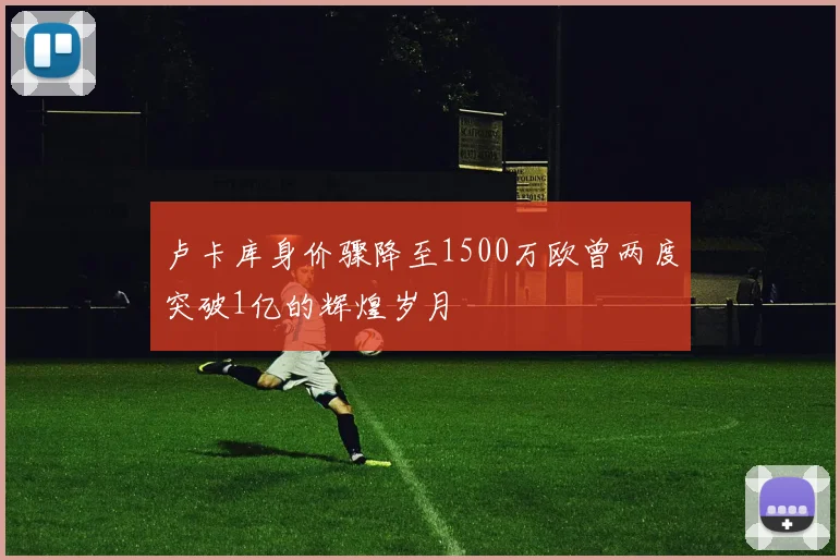 卢卡库身价骤降至1500万欧曾两度突破1亿的辉煌岁月