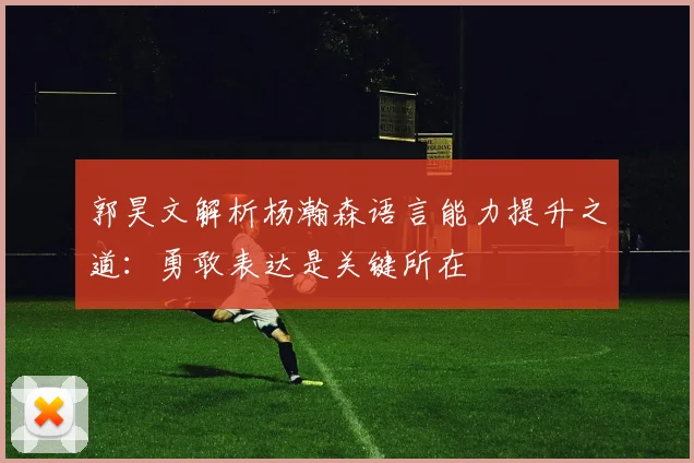 郭昊文解析杨瀚森语言能力提升之道：勇敢表达是关键所在