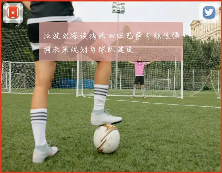 拉波尔塔谈梅西回归巴萨可能性强调未来规划与球队建设