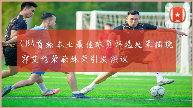 CBA首轮本土最佳球员评选结果揭晓郭艾伦荣获殊荣引发热议