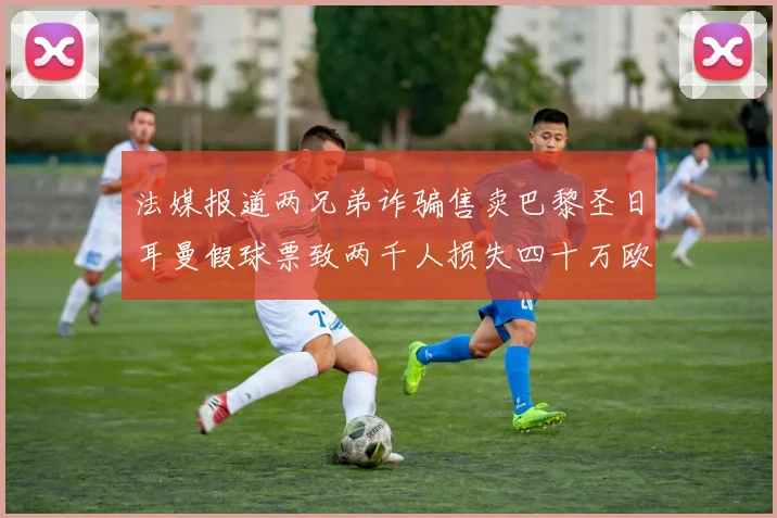 法媒报道两兄弟诈骗售卖巴黎圣日耳曼假球票致两千人损失四十万欧元
