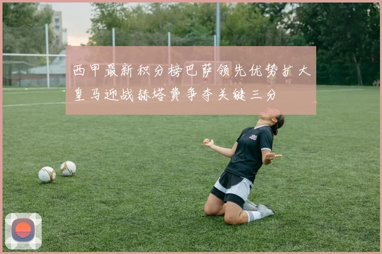 西甲最新积分榜巴萨领先优势扩大皇马迎战赫塔费争夺关键三分