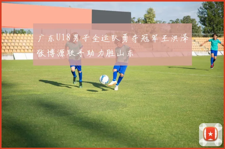 广东U18男子全运队勇夺冠军王洪泽张博源联手助力胜山东