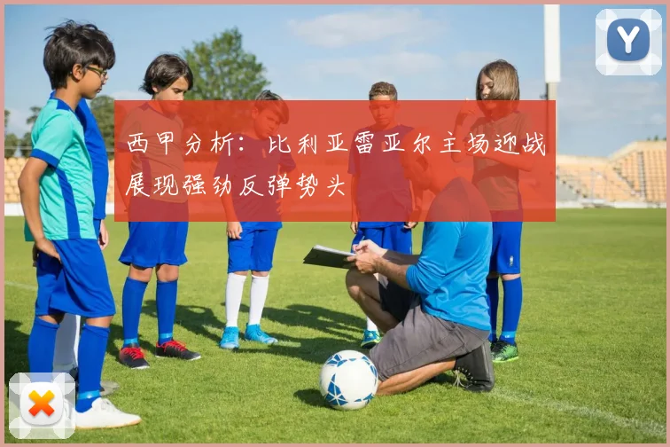 西甲分析：比利亚雷亚尔主场迎战展现强劲反弹势头