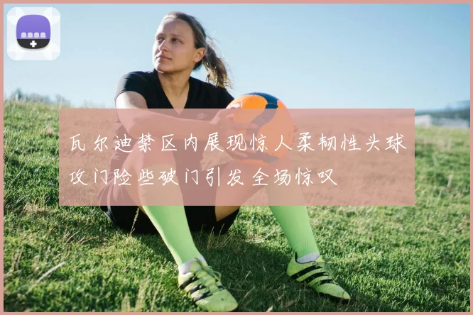 瓦尔迪禁区内展现惊人柔韧性头球攻门险些破门引发全场惊叹