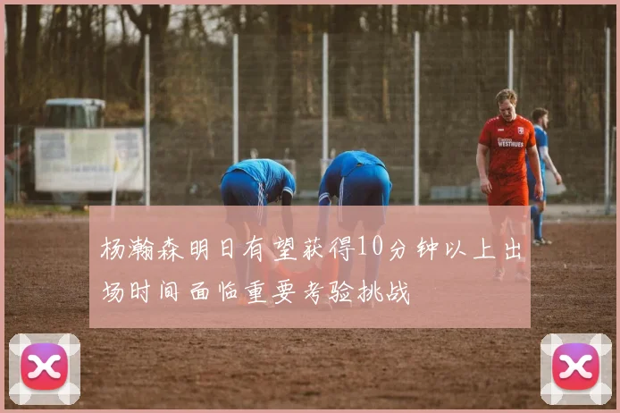 杨瀚森明日有望获得10分钟以上出场时间面临重要考验挑战