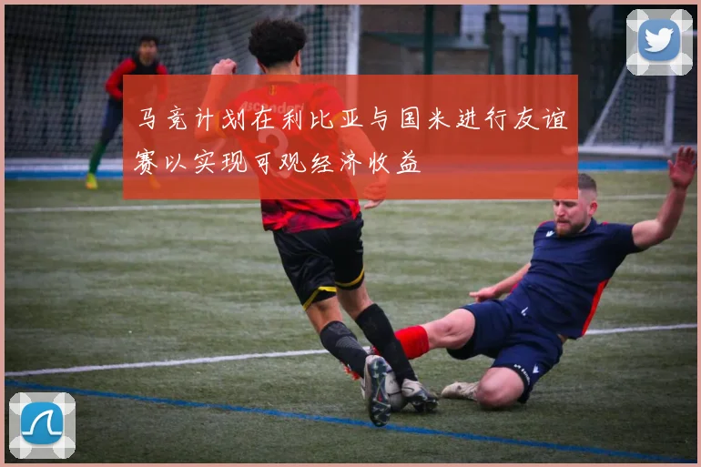 马竞计划在利比亚与国米进行友谊赛以实现可观经济收益
