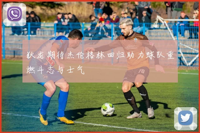 狄龙期待杰伦格林回归助力球队重燃斗志与士气