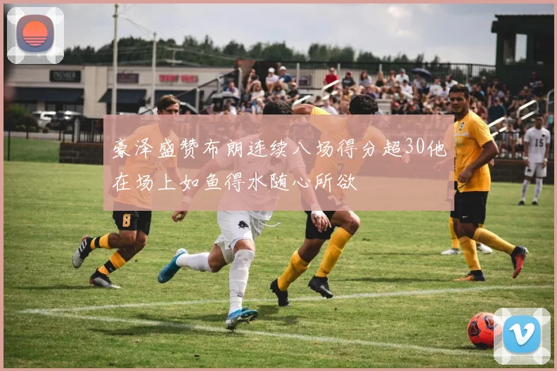 豪泽盛赞布朗连续八场得分超30他在场上如鱼得水随心所欲