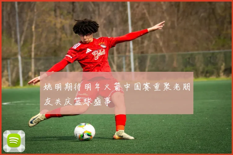 姚明期待明年火箭中国赛重聚老朋友共庆篮球盛事