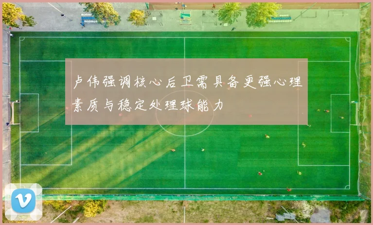 卢伟强调核心后卫需具备更强心理素质与稳定处理球能力