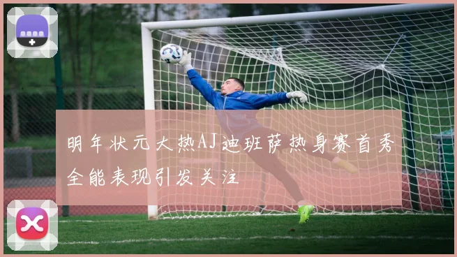 明年状元大热AJ迪班萨热身赛首秀全能表现引发关注