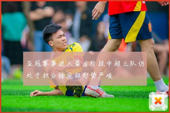 亚冠赛事进入最后阶段中超三队仍处于积分榜底部形势严峻