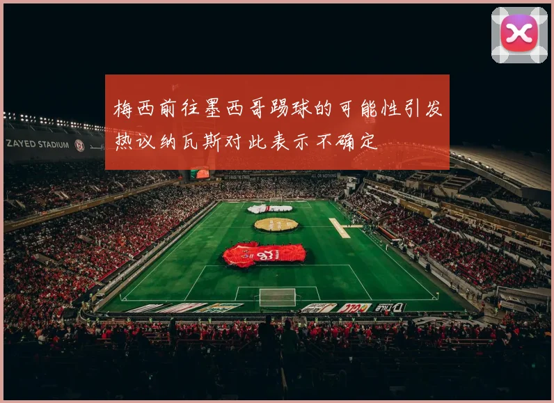 梅西前往墨西哥踢球的可能性引发热议纳瓦斯对此表示不确定