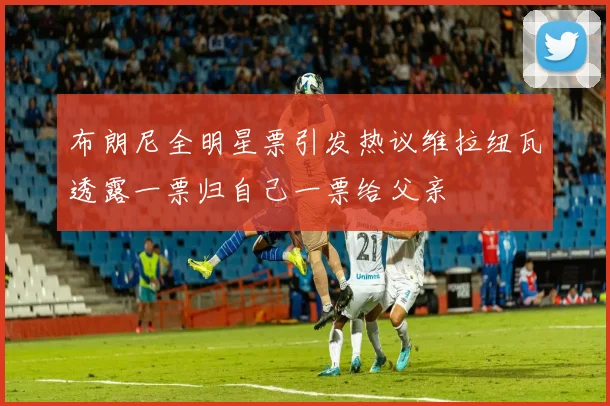 布朗尼全明星票引发热议维拉纽瓦透露一票归自己一票给父亲