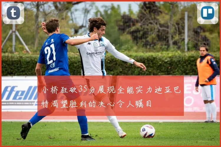 小桥狂砍35分展现全能实力迪亚巴特渴望胜利的决心令人瞩目