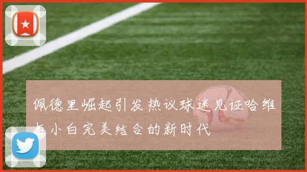 佩德里崛起引发热议球迷见证哈维与小白完美结合的新时代