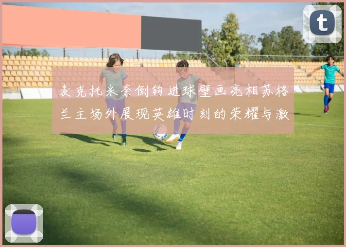 麦克托米奈倒钩进球壁画亮相苏格兰主场外展现英雄时刻的荣耀与激情