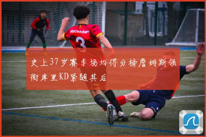 史上37岁赛季场均得分榜詹姆斯领衔库里KD紧随其后