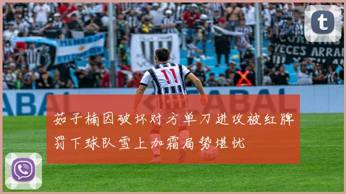 茹子楠因破坏对方单刀进攻被红牌罚下球队雪上加霜局势堪忧