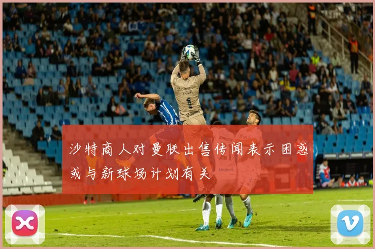 沙特商人对曼联出售传闻表示困惑或与新球场计划有关