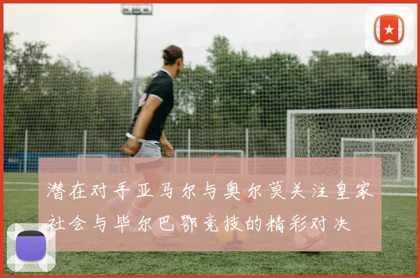 潜在对手亚马尔与奥尔莫关注皇家社会与毕尔巴鄂竞技的精彩对决
