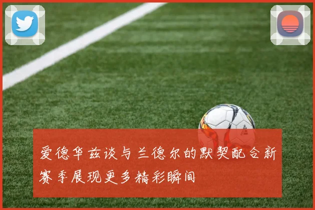 爱德华兹谈与兰德尔的默契配合新赛季展现更多精彩瞬间