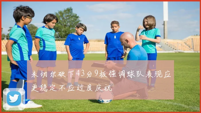 米切尔砍下43分9板强调球队表现应更稳定不应过度庆祝