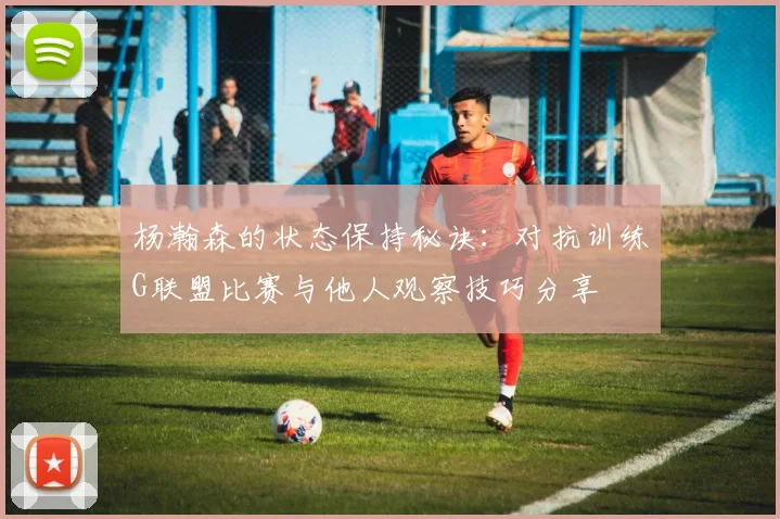 杨瀚森的状态保持秘诀：对抗训练G联盟比赛与他人观察技巧分享
