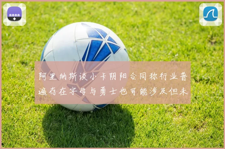阿里纳斯谈小卡阴阳合同称行业普遍存在字母与勇士也可能涉及但未被查处