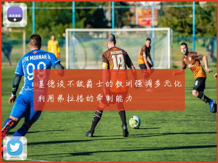 基德谈不敌爵士的教训强调多元化利用弗拉格的牵制能力