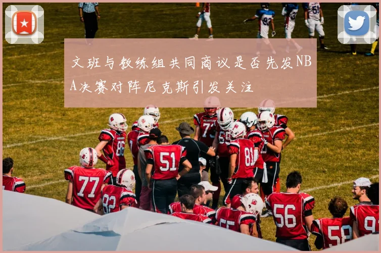 文班与教练组共同商议是否先发NBA决赛对阵尼克斯引发关注