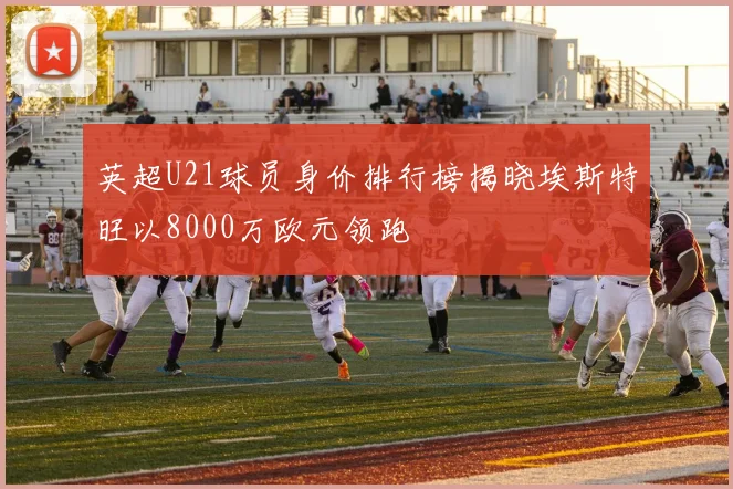 英超U21球员身价排行榜揭晓埃斯特旺以8000万欧元领跑