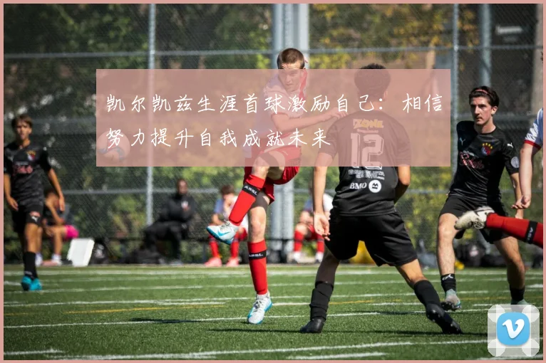 凯尔凯兹生涯首球激励自己：相信努力提升自我成就未来
