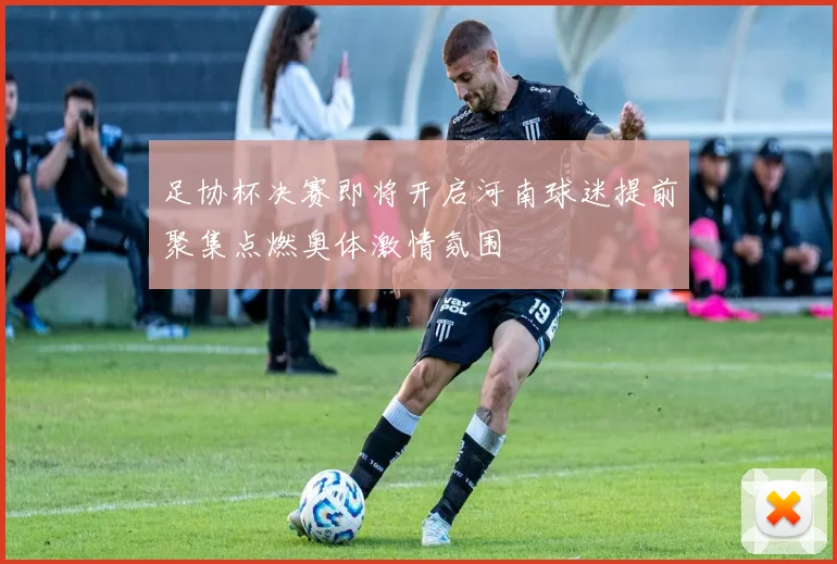 足协杯决赛即将开启河南球迷提前聚集点燃奥体激情氛围