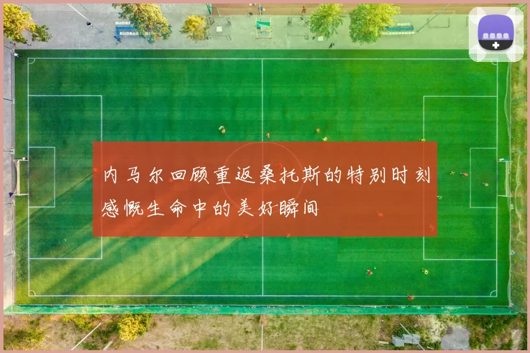 内马尔回顾重返桑托斯的特别时刻感慨生命中的美好瞬间