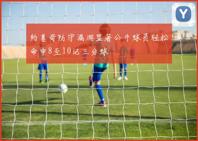 约基奇防守漏洞显著公牛球员轻松命中8至10记三分球