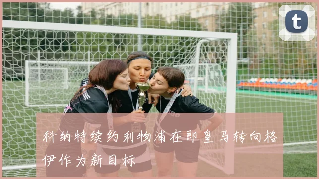 科纳特续约利物浦在即皇马转向格伊作为新目标