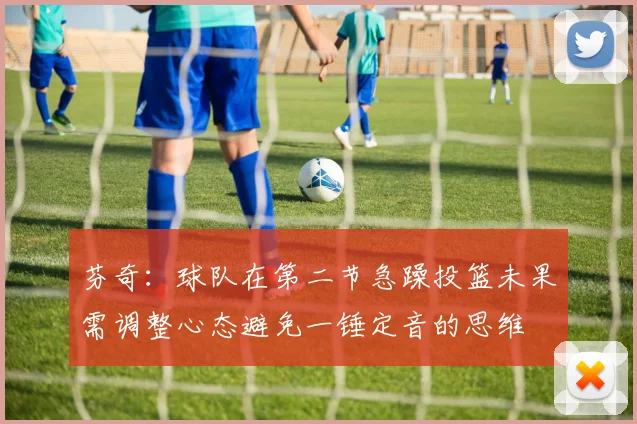 芬奇：球队在第二节急躁投篮未果需调整心态避免一锤定音的思维